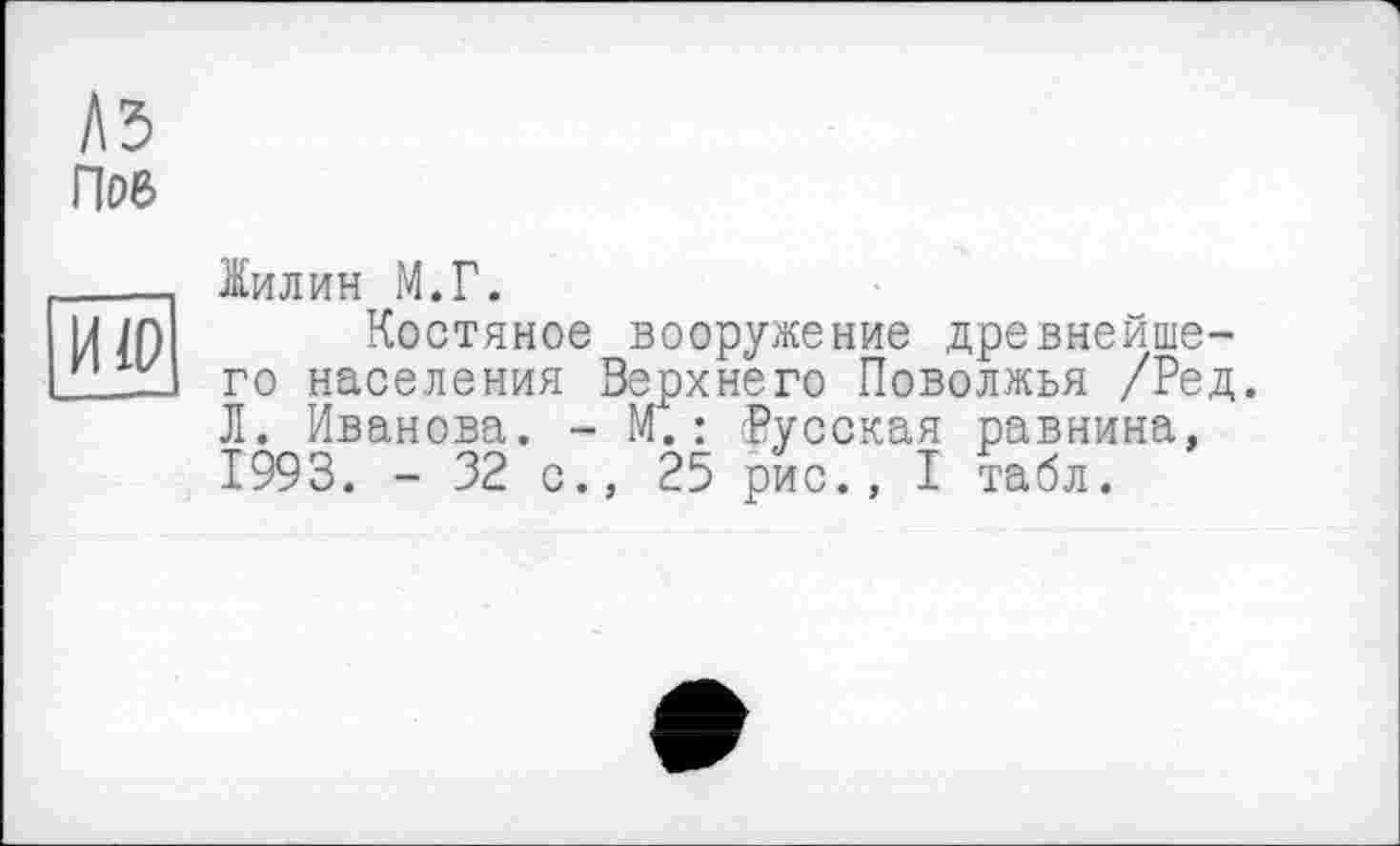 ﻿A3
ПоБ
ИЮ
Іилин М.Г.
Костяное вооружение древнейшего населения Верхнего Поволжья /Ред. Л. Иванова. - М.: Русская равнина, 1993. - 32 с., 25 рис., I табл.